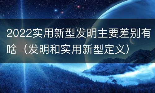2022实用新型发明主要差别有啥（发明和实用新型定义）