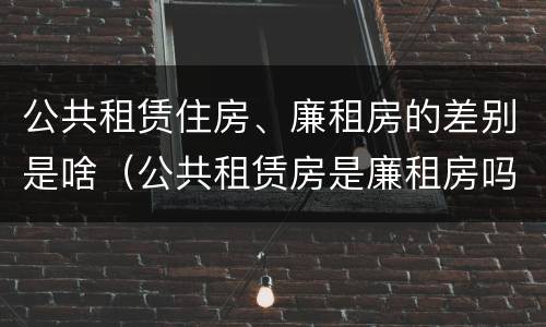 公共租赁住房、廉租房的差别是啥（公共租赁房是廉租房吗）