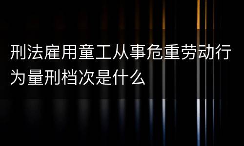 刑法雇用童工从事危重劳动行为量刑档次是什么