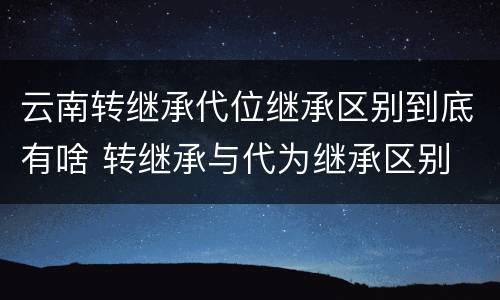 云南转继承代位继承区别到底有啥 转继承与代为继承区别