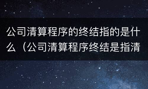公司清算程序的终结指的是什么（公司清算程序终结是指清算报告经）