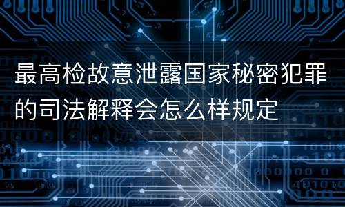 最高检故意泄露国家秘密犯罪的司法解释会怎么样规定