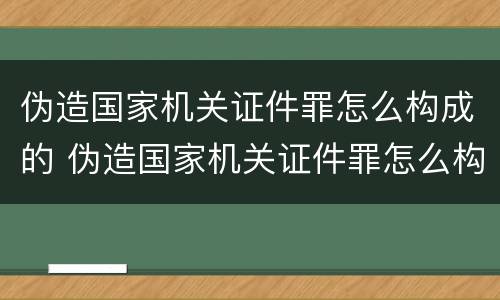 伪造国家机关证件罪怎么构成的 伪造国家机关证件罪怎么构成的罪名