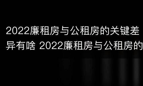 2022廉租房与公租房的关键差异有啥 2022廉租房与公租房的关键差异有啥区别