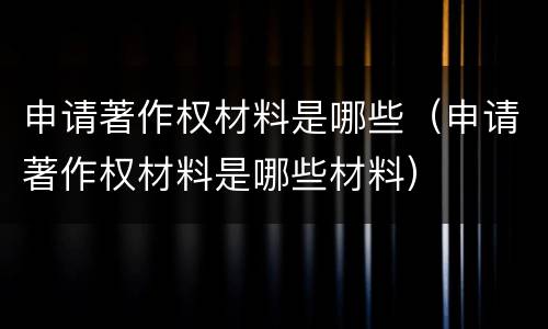 申请著作权材料是哪些（申请著作权材料是哪些材料）