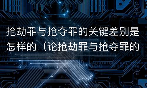 抢劫罪与抢夺罪的关键差别是怎样的（论抢劫罪与抢夺罪的界限）