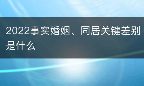 2022事实婚姻、同居关键差别是什么