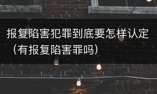 报复陷害犯罪到底要怎样认定（有报复陷害罪吗）
