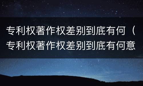 专利权著作权差别到底有何（专利权著作权差别到底有何意义）