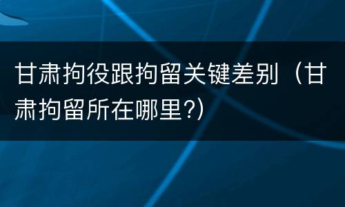 甘肃拘役跟拘留关键差别（甘肃拘留所在哪里?）