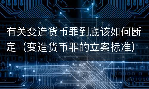 有关变造货币罪到底该如何断定（变造货币罪的立案标准）