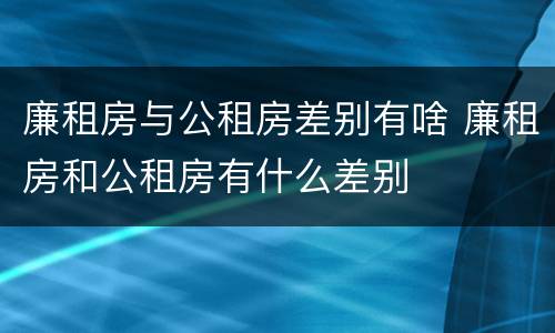 廉租房与公租房差别有啥 廉租房和公租房有什么差别