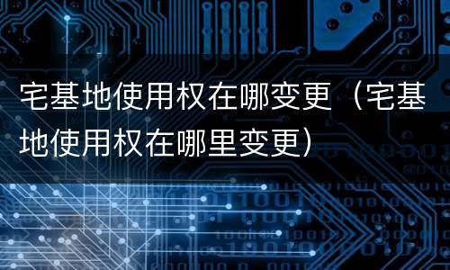 宅基地使用权在哪变更（宅基地使用权在哪里变更）