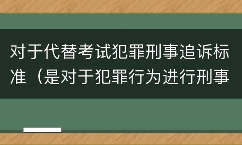 对于代替考试犯罪刑事追诉标准（是对于犯罪行为进行刑事追诉）