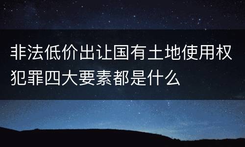 非法低价出让国有土地使用权犯罪四大要素都是什么