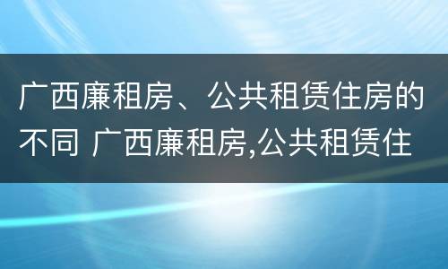 广西廉租房、公共租赁住房的不同 广西廉租房,公共租赁住房的不同条件
