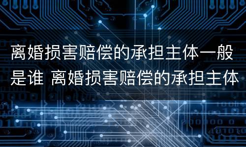 离婚损害赔偿的承担主体一般是谁 离婚损害赔偿的承担主体一般是谁啊