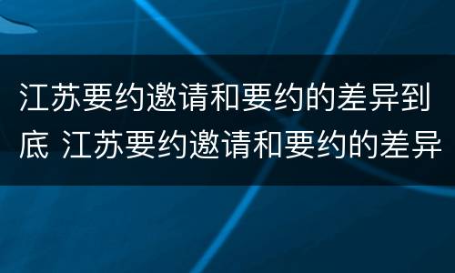 江苏要约邀请和要约的差异到底 江苏要约邀请和要约的差异到底有多大