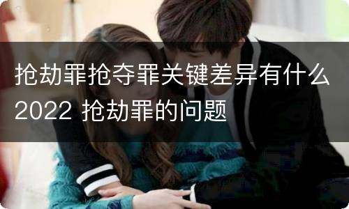 抢劫罪抢夺罪关键差异有什么2022 抢劫罪的问题
