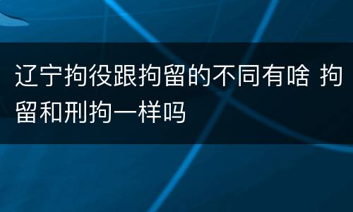 辽宁拘役跟拘留的不同有啥 拘留和刑拘一样吗