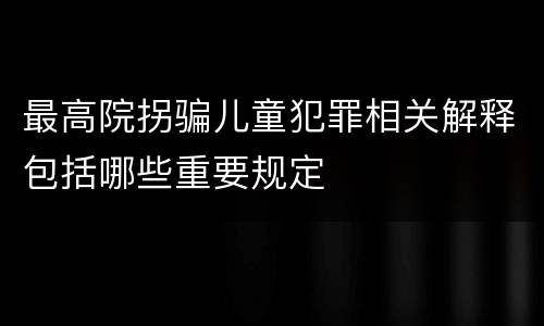 最高院拐骗儿童犯罪相关解释包括哪些重要规定
