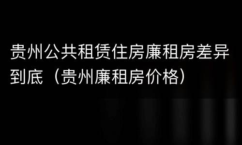 贵州公共租赁住房廉租房差异到底（贵州廉租房价格）