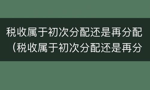 税收属于初次分配还是再分配（税收属于初次分配还是再分配呢）