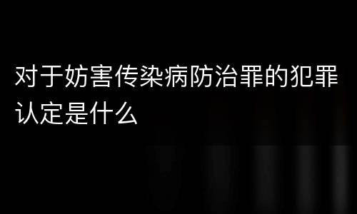 对于妨害传染病防治罪的犯罪认定是什么