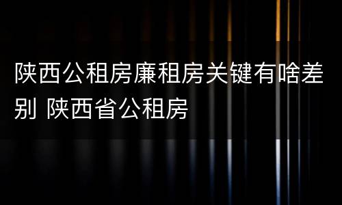 陕西公租房廉租房关键有啥差别 陕西省公租房