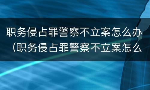 职务侵占罪警察不立案怎么办（职务侵占罪警察不立案怎么办呢）