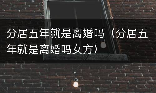分居五年就是离婚吗（分居五年就是离婚吗女方）