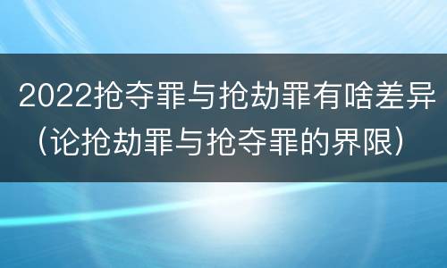 2022抢夺罪与抢劫罪有啥差异（论抢劫罪与抢夺罪的界限）