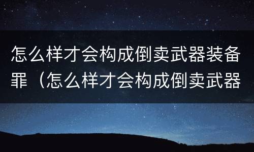 怎么样才会构成倒卖武器装备罪（怎么样才会构成倒卖武器装备罪名）