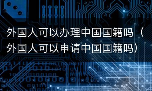 外国人可以办理中国国籍吗（外国人可以申请中国国籍吗）
