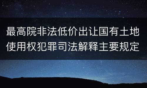 最高院非法低价出让国有土地使用权犯罪司法解释主要规定包括什么