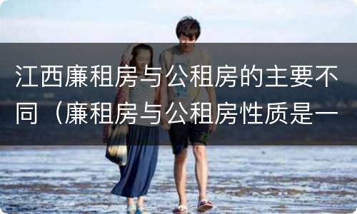 江西廉租房与公租房的主要不同（廉租房与公租房性质是一样的吗）