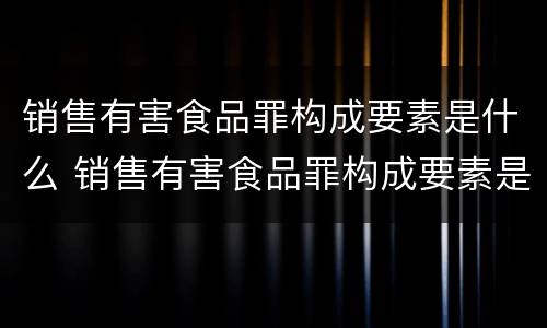 销售有害食品罪构成要素是什么 销售有害食品罪构成要素是什么