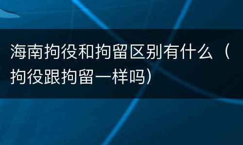 海南拘役和拘留区别有什么（拘役跟拘留一样吗）
