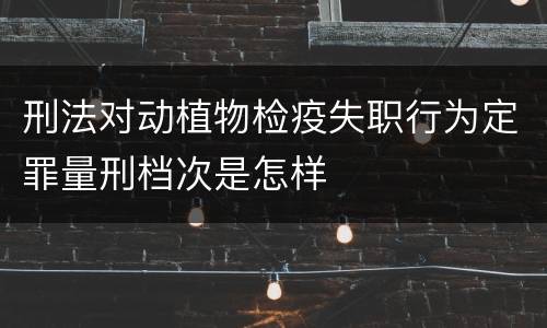 刑法对动植物检疫失职行为定罪量刑档次是怎样