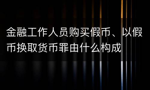 金融工作人员购买假币、以假币换取货币罪由什么构成