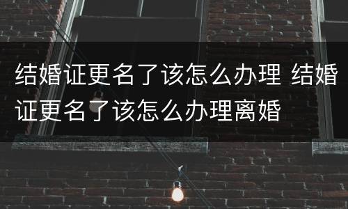 结婚证更名了该怎么办理 结婚证更名了该怎么办理离婚