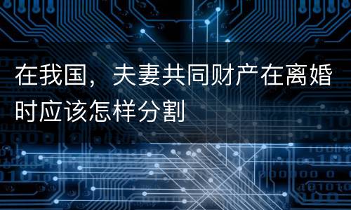 在我国，夫妻共同财产在离婚时应该怎样分割