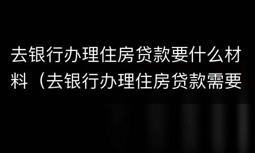 去银行办理住房贷款要什么材料（去银行办理住房贷款需要什么材料）