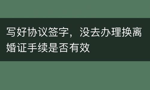 写好协议签字，没去办理换离婚证手续是否有效