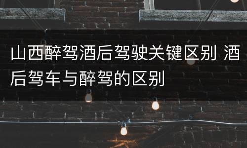 山西醉驾酒后驾驶关键区别 酒后驾车与醉驾的区别