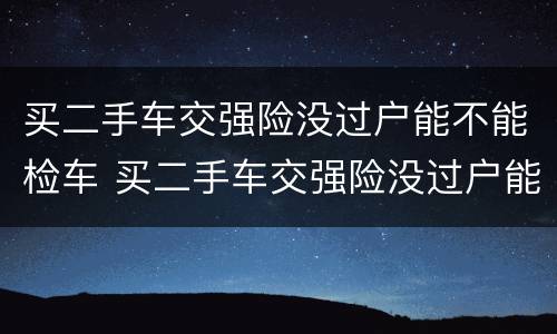买二手车交强险没过户能不能检车 买二手车交强险没过户能不能检车呢