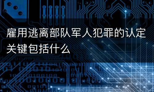 雇用逃离部队军人犯罪的认定关键包括什么