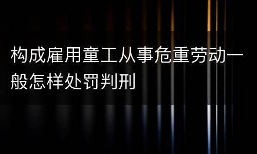 构成雇用童工从事危重劳动一般怎样处罚判刑