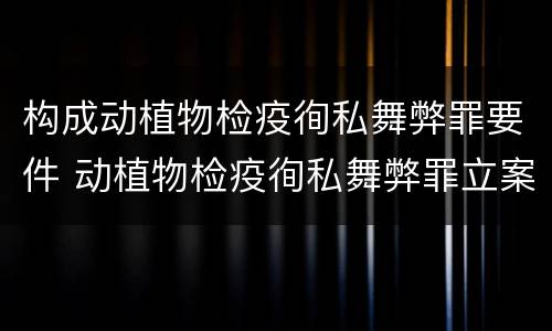 构成动植物检疫徇私舞弊罪要件 动植物检疫徇私舞弊罪立案标准