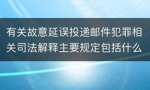 有关故意延误投递邮件犯罪相关司法解释主要规定包括什么